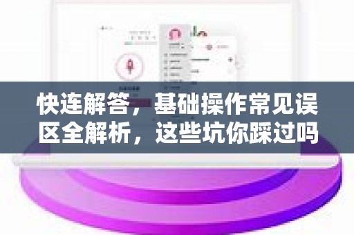 快连解答，基础操作常见误区全解析，这些坑你踩过吗？