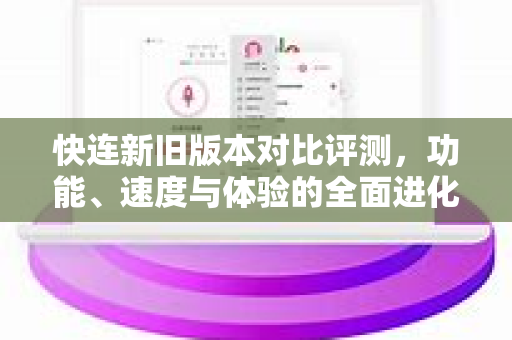 快连新旧版本对比评测，功能、速度与体验的全面进化
