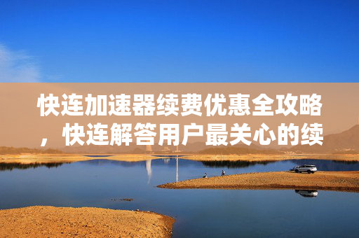 快连加速器续费优惠全攻略，快连解答用户最关心的续费问题与省钱技巧