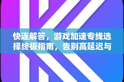 快连解答，游戏加速专线选择终极指南，告别高延迟与卡顿
