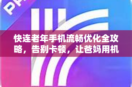 快连老年手机流畅优化全攻略，告别卡顿，让爸妈用机更舒心