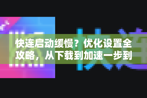 快连启动缓慢？优化设置全攻略，从下载到加速一步到位