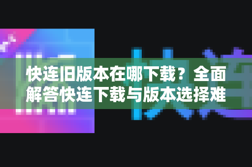 快连旧版本在哪下载？全面解答快连下载与版本选择难题