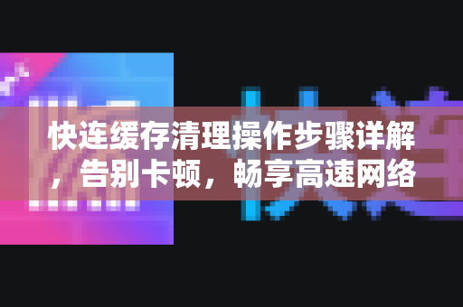 快连缓存清理操作步骤详解，告别卡顿，畅享高速网络