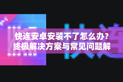 快连安卓安装不了怎么办？终极解决方案与常见问题解答