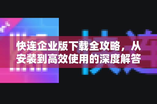 快连企业版下载全攻略，从安装到高效使用的深度解答