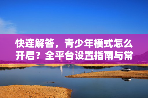 快连解答，青少年模式怎么开启？全平台设置指南与常见问题