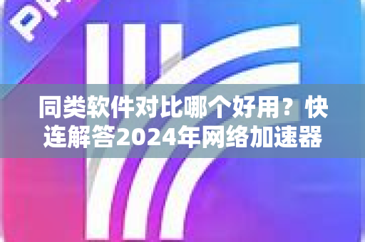 同类软件对比哪个好用？快连解答2024年网络加速器全面横评