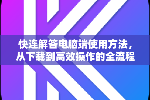快连解答电脑端使用方法，从下载到高效操作的全流程指南