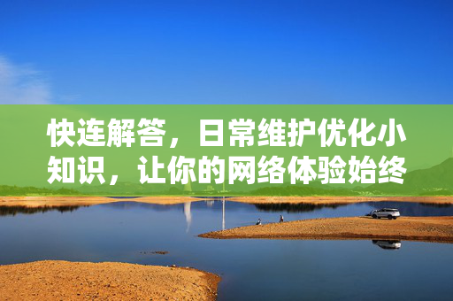快连解答，日常维护优化小知识，让你的网络体验始终如一