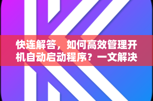 快连解答，如何高效管理开机自动启动程序？一文解决所有疑问